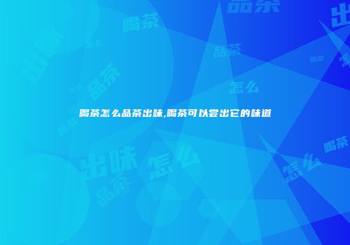 喝茶怎么品茶出味,喝茶可以尝出它的味道