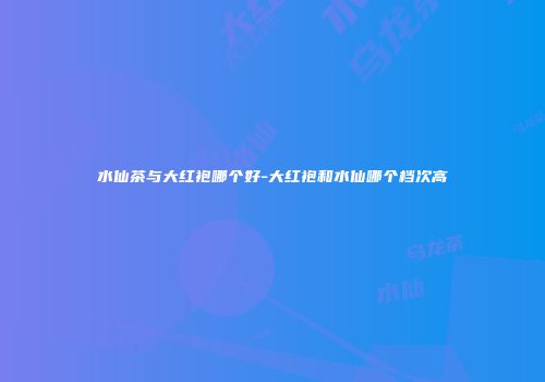 水仙茶与大红袍哪个好-大红袍和水仙哪个档次高