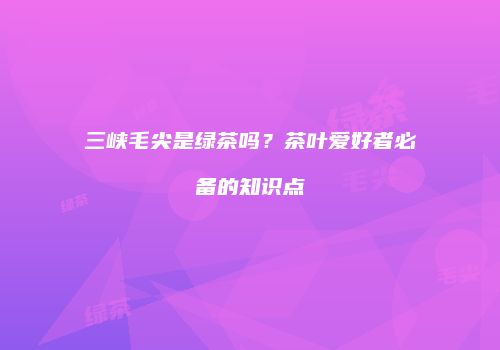 三峡毛尖是绿茶吗？茶叶爱好者必备的知识点
