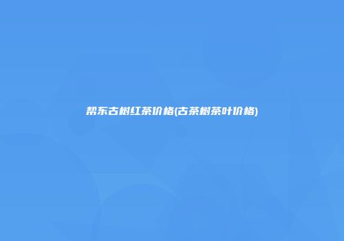 帮东古树红茶价格(古茶树茶叶价格)