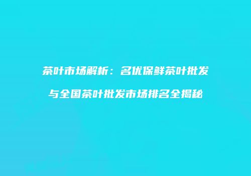 茶叶市场解析：名优保鲜茶叶批发与全国茶叶批发市场排名全揭秘