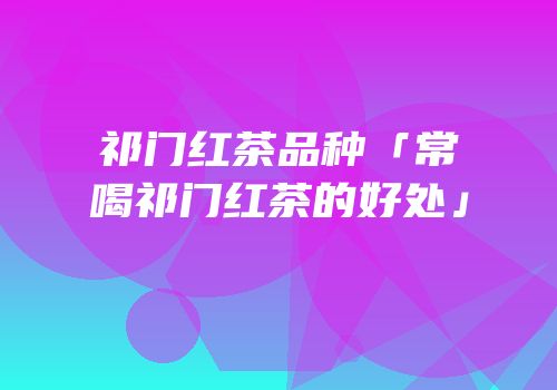 祁门红茶品种「常喝祁门红茶的好处」