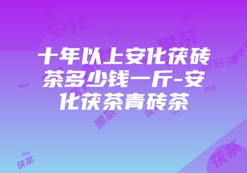 十年以上安化茯砖茶多少钱一斤-安化茯茶青砖茶