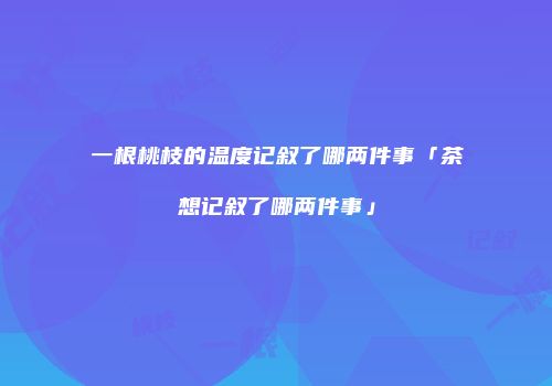 一根桃枝的温度记叙了哪两件事「茶想记叙了哪两件事」