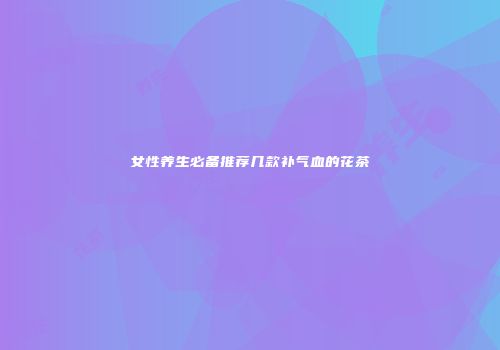 女性养生必备推荐几款补气血的花茶