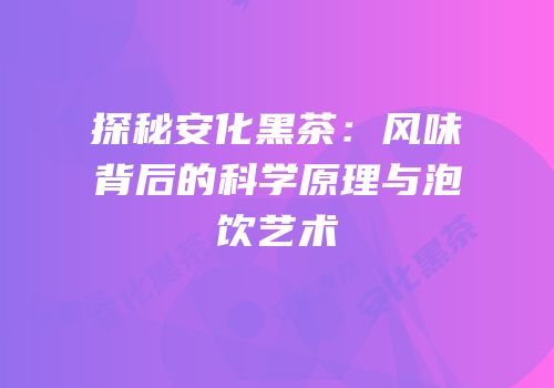 探秘安化黑茶：风味背后的科学原理与泡饮艺术