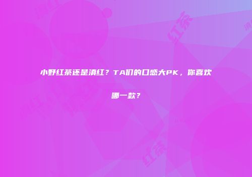 小野红茶还是滇红？TA们的口感大PK，你喜欢哪一款？