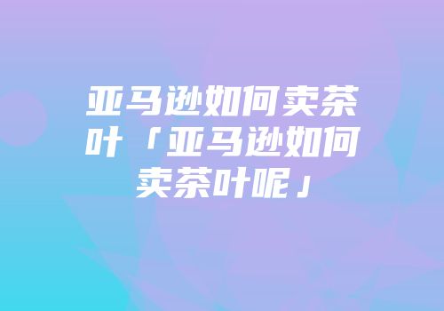 亚马逊如何卖茶叶「亚马逊如何卖茶叶呢」