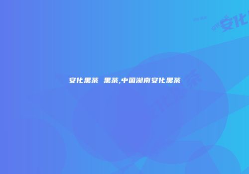 安化黑茶 黑茶,中国湖南安化黑茶