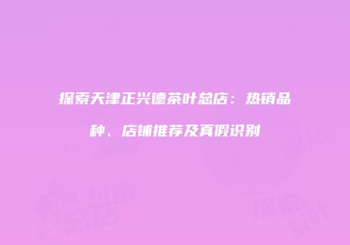 探索天津正兴德茶叶总店：热销品种、店铺推荐及真假识别