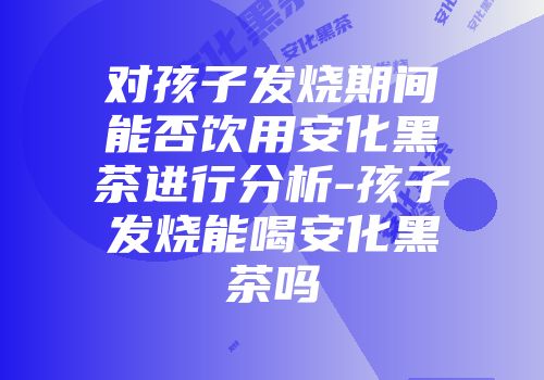 对孩子发烧期间能否饮用安化黑茶进行分析-孩子发烧能喝安化黑茶吗