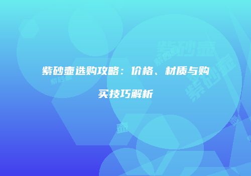 紫砂壶选购攻略：价格、材质与购买技巧解析