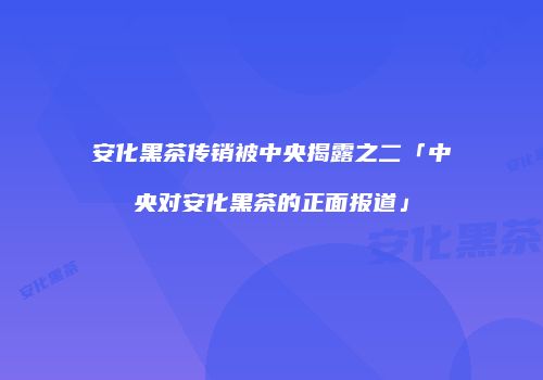 安化黑茶传销被中央揭露之二「中央对安化黑茶的正面报道」