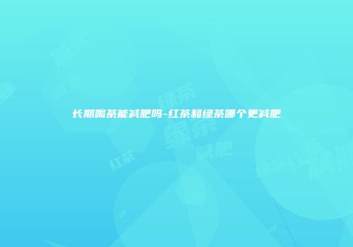 长期喝茶能减肥吗-红茶和绿茶哪个更减肥