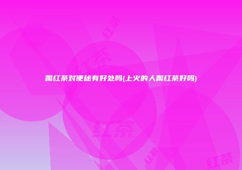 喝红茶对便秘有好处吗(上火的人喝红茶好吗)