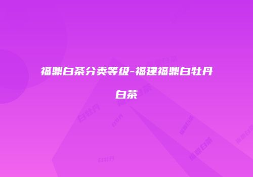 福鼎白茶分类等级-福建福鼎白牡丹白茶