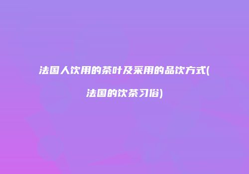 法国人饮用的茶叶及采用的品饮方式(法国的饮茶习俗)