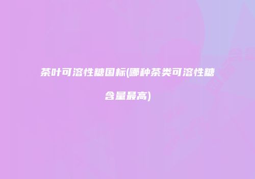 茶叶可溶性糖国标(哪种茶类可溶性糖含量最高)