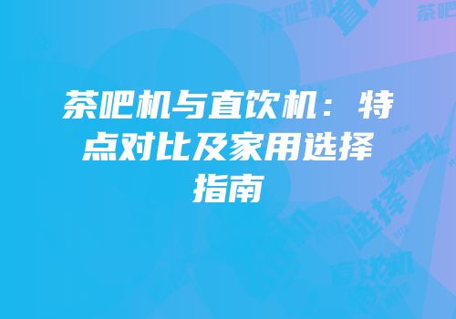 茶吧机与直饮机：特点对比及家用选择指南