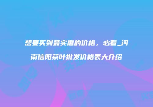 想要买到最实惠的价格，必看_河南信阳茶叶批发价格表大介绍