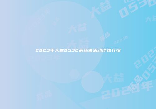 2023年大益0532茶品鉴活动详情介绍