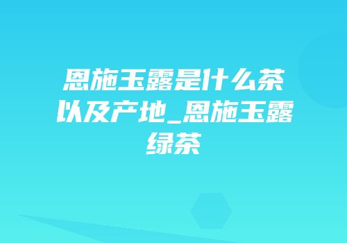恩施玉露是什么茶以及产地_恩施玉露绿茶