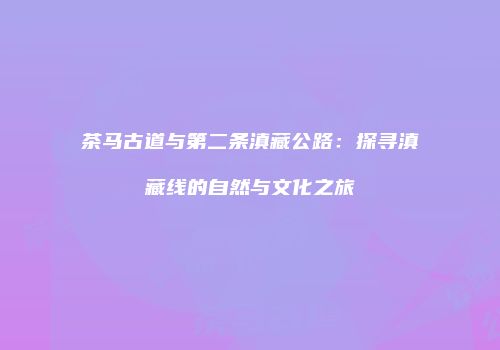 茶马古道与第二条滇藏公路：探寻滇藏线的自然与文化之旅