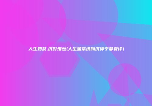人生如茶,沉时坦然(人生如茶沸腾沉浮宁静安详)