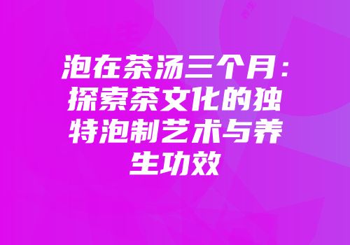 泡在茶汤三个月：探索茶文化的独特泡制艺术与养生功效