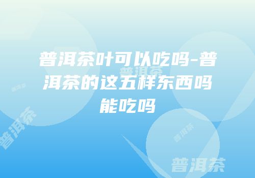 普洱茶叶可以吃吗-普洱茶的这五样东西吗能吃吗