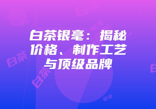 白茶银毫：揭秘价格、制作工艺与顶级品牌