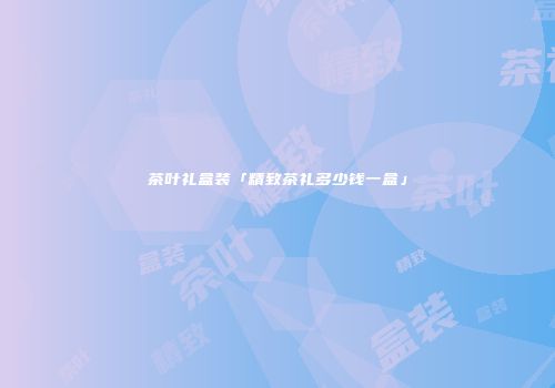 茶叶礼盒装「精致茶礼多少钱一盒」