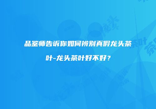 品鉴师告诉你如何辨别真假龙头茶叶-龙头茶叶好不好？