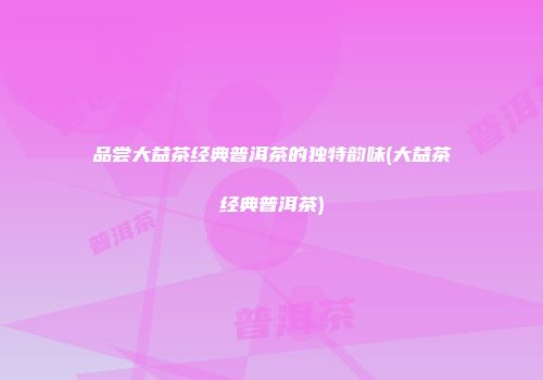 品尝大益茶经典普洱茶的独特韵味(大益茶经典普洱茶)
