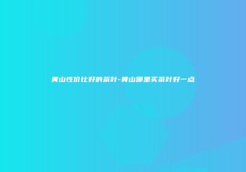 黄山性价比好的茶叶-黄山哪里买茶叶好一点