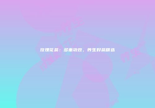 玫瑰花茶：多重功效，养生好茶精选