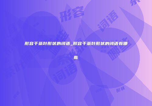 形容干茶叶形状的词语_形容干茶叶形状的词语有哪些