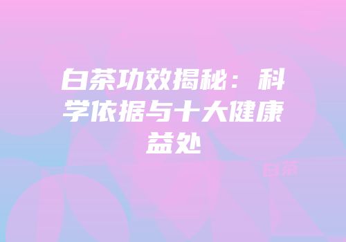 白茶功效揭秘：科学依据与十大健康益处