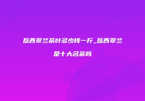 岳西翠兰茶叶多少钱一斤_岳西翠兰是十大名茶吗