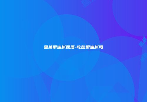 黑茶解油腻原理-吃醋解油腻吗