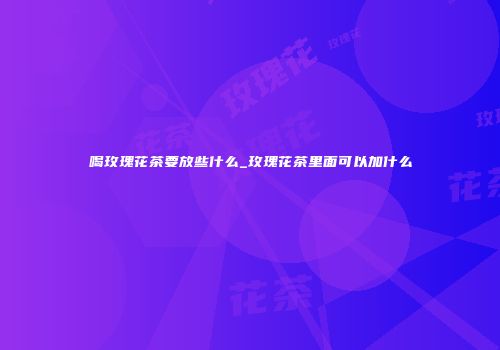 喝玫瑰花茶要放些什么_玫瑰花茶里面可以加什么