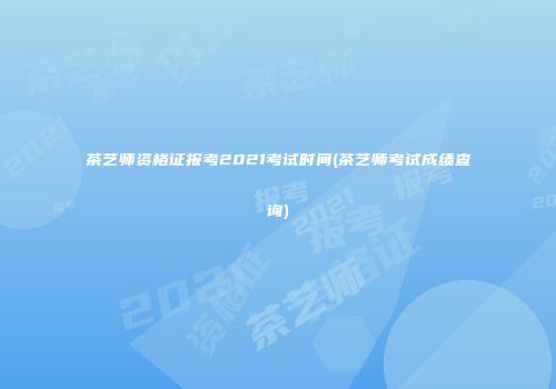茶艺师资格证报考2021考试时间(茶艺师考试成绩查询)