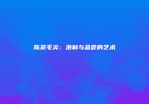陈茶毛尖：泡制与品尝的艺术
