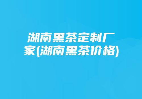湖南黑茶定制厂家(湖南黑茶价格)