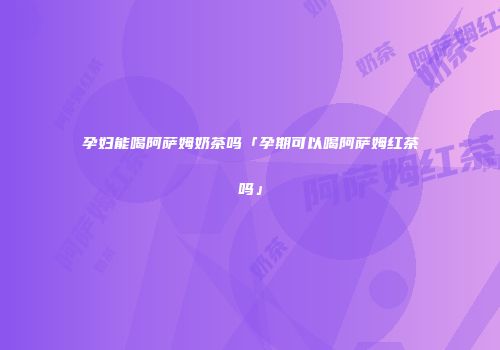 孕妇能喝阿萨姆奶茶吗「孕期可以喝阿萨姆红茶吗」