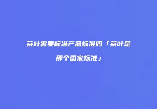 茶叶需要标准产品标准吗「茶叶是那个国家标准」