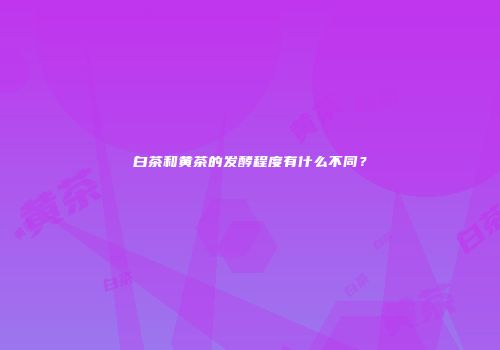 白茶和黄茶的发酵程度有什么不同？