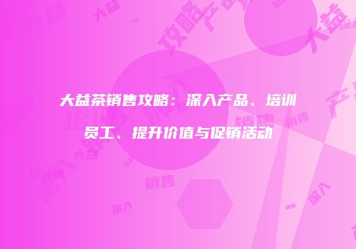 大益茶销售攻略：深入产品、培训员工、提升价值与促销活动