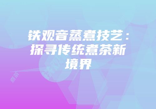铁观音蒸煮技艺：探寻传统煮茶新境界