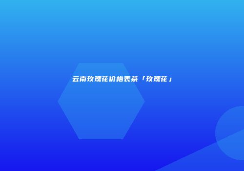 云南玫瑰花价格表茶「玫瑰花」